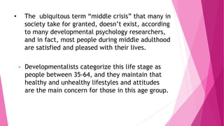 • The ubiquitous term “middle crisis” that many in
society take for granted, doesn’t exist, according
to many developmental psychology researchers,
and in fact, most people during middle adulthood
are satisfied and pleased with their lives.
• Developmentalists categorize this life stage as
people between 35-64, and they maintain that
healthy and unhealthy lifestyles and attitudes
are the main concern for those in this age group.
 