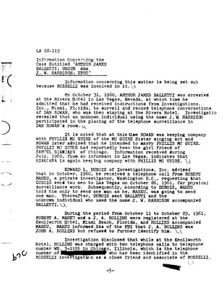 LA 92-113

                 Information          Concerning      the
   _..T          Case Entitled     ARTHUR JAMES
     '
      .-I;
Yli_ _'.     BALLETTI;    UNSUB aka
                 J -_!v¬-                   , 7 J,
                        __H1'iE1il5Q* l3__TZ1fUQ_'l.
                                                 ,
                                   concerning
                                  iniormation                               this      matter          is   being       set     out
                 because     was
                             ROSSELLE              involved          in     _
                                                                           it.92A

1!-"                             On October          31,     1960, ARTHURJAMES BALLETTI was arrested
I... 1
Y? " 1           at the Rivera Hotel    in Las Vegas, Nevada, at  which     time he
                 admitted  that he had received     instructions   from Investigations,
                 Inc.,  Miami, Florida,   to surveil    and record telephone    conversations
                 of DAN ROWAN,who was then staying                           at the Rivera                 Hotel.           Investigatic
                 revealed     that an unknown individual                      using the name J. II. HARRISCN
                 participated             of
                                   in the placing     the                    telephone surveillance   in
                 DANROWAN's
                         room.92k

9
_-qu-_-
                 with
                                 It
                                  GUIRE
                          PHYLLIS MC
                 ROWAN later  advised
                                        is   noted

                                      that he intended
                 PHYLLIS MC GUIRE had reportedly
                                                      that     at     thistime
                                                     of the MC GUIRE Sister
                                                          to marry PHILLIS MC GUIRE.
                                                    been the girl     of
                                                                     friend
                                                                                        ROWANwas keeping
                                                                                                     singing       act and
                                                                                                                              company



                         of
                 SAMUEL GIAI3AN92     Chicago.   Information   received     during
                  1960,
                 July,                from an informant               Las
                                                                     in            Vegas,           indicates         that
                 GIANCAHA again keeping companywith PHILLIS MC UUIRE.
                        is                                     I}
                                 L.
                                 EDWARD                       Inc.
                                                   DUBOIS of Investigations,                                     advised
                 that     in October,        1960,    he received            a telephone                frdm
                                                                                                       call                  ROBERT
                      a
                 MAHEU, private investigator,                         WashingtonD.C., reguesting that
                 DUBOIS send two men to Las Vegas on October 26, l9ol, for physical
                 surveillance work.  Subsequently, according to DUBOIS, MAHEU
                 told him only to send one man as he, MAHEU, was going                                                to     send
                 one man.  Thereafter, DBOIS  sent BALLETTI and the
                          who
                 unknown individual                  used the name J. W..HARRISON accompanied
                 -
                 BALLETTI.92J92

                                 During the period                   ll
                                                                from October                         to October             1961,
                                                                                                                           29,
                 ROBERT A. MAHEU and a J. A. ROLLINS were registered at the
                 Kenilwcrth Hotel, Miami Beach, Florida, and ROLLERS accompanied
                 MAHEU.      MAHEU informed          of
                                                     SAs             the    FBI      that      J.     A.   ROLLINS          was
                 JOHN ROLLINS
                     A.      but refused to further identify                                               him. 92g92
                                 Investigation             disclosed         that       while         at   the     Kenilworth
                 Hotel,     ROLLINS was charged               with             calls
                                                                          two telephone                          to    telephone
                        3-115
                 number NH.                      o,
                                              in Chic            Illinois, which is the telephone
                  of
                 number                      _                 who has been identified in the
          1>"°   ROSSELLI      inves     igatran      as     a close        friend          and      associate         of    ROSSELLI.
                                                                                                                             9292
                                                                                                                               F.    92

                                                              -5-                                                IIIE
 
