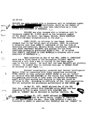 cu-unin-


 / .,.
             r
!¢ -92               92-113
                     LA

                                    WES                              th a telephone                    call to            telephone number
92~.....~
                                                                       California, which                         is the        number of
                                                                           also been           identified as                 aclose
§
0-
                                                           of ROSSELLI. A92
                                                                      92
                                          ROLLIHS was        also charged               with      atelephone                 call to
                     telephone number               DU. 2-6000         which is   the telephone     number
                     of the   Desert Inn             Hotel, Las         Vegas, Nevada,      where ROSSELLI
                     had received many telephonecallsin the past 92%
,1                   advised that
                                          JAMES FOLEY,         an attorney
                                             in the'1atter part of
                                                                                        in Las
                                                                                       October, 1960,
                                                                                                        Vegas, Nevada,
                                                                                                                          he received
                     atelephone            call from      JAMES P.            CANTIIIQN of         the law                  firm of
 -up-1,-»- '     Cantillon and            Cantillon, Beverly                Hills, California,                          requesting
                     that FQLEY represent BALLETTI     and arrange    for his    bond,
                     CANTILLDN personally   guaranteed FOLEY's fee. It       noted
                                                                                is
                     that JAMESIZ  CANTILLON is JOHN ROSSELLI's   attorney and     aclose
                     associate of            RDSSELLI's L92
                                   Upon interview           by SAs      of the    FBI, JANES    ?. CANTILLON
                     said thazhe      first heard        of the      microphone incident        when he
                     received    call
                                 a           from a   man     in custody       in Las    Vegas whose
         jc          name he did not
                     correct= He
                                             recall. He
                                             addsed that
                                                                 that
                                                                said
                                                                  referred
                                                                  he
                                                                               the name    BALLETTI was
                                                                                         this nan
                                                                                                           probably
                                                                                                                 to THQMAS        FQLEY
                     an attorney           in Lao       Vegas.92_92
                                          Further investigation                  revealed              that Central             Intelligence
                     Agency CIA!             in connection           with their            operations concerning
                     FIDEL CASTRO            in Cuba       contacted ROBERT               to
                                                                                          MAHEU                   act as92"cutout
                     in contacts           with SAM       GIANCAIA on  the theory      that GIANCAIA     through
                     his gambling           activities in       Cuba under    the Batista      Government
                     might still           have sources           and contacts             in Cuba             who could          be
                     of value        to ClA=           According to           oificials oi                CIA, this            organization
     -   /
                     did not
                          authorize microphone surveillance
                                    the            on DON
                                                        ROWKN. l;
                                          On May 25, 1961,             advised
                                                                       MAHEU                           SAs of the FBI
                     that the        orignal contact              with GIANCANA                after        had
                                                                                                            MAHEU               been
                     requested by tomake contact GIANCAEA idEg%t
                                CIA           with     was
                     made "JOHNNY" whodeclinedto further identify. 1
                     by            he                                                                                                          ' *§;

                 A   ancicnat he
                                          On e 1961, mast
                                              29,     advised S1 gr
                                             3- would verify
                                                          "JUlINNY's
                                                                 ,en
                     if the        IEenE§'named the when
                                                     man.                              JOHN ROSSELLI's was
                                                                                                      name
                     furnished to            he
                                             MAHEU          admitted that               ROSSELJI was                 the
                                                                                                                      "JOHNNY"                 he



                                                                     -6-
 
