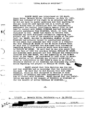 =~ 1 we --»         EDERAL                              suaswu or             |NVESTlGAT"' d



                                                                                                               Date__           _             Y/1'1/61
                                                                                                                                              _


                                              RQEEHE MAHEU              was interviewed                    at 190          Nerth
                         Canon Drive,             Beverly Hills,                 California, on                     13,
                                                                                                                    July             1961.
                         MAHEU was informed of                       his right            to an        attorney and                 that'
                         he did       not have           to answer         questions and                   that anything                   he
                          did say       could be          used against               him in           acourt          of law.
    ;'§-
        .'.=
                         MAHEU stated              in
                                                  that           connection with                      the confidential
                         assignment for              Central Intelligence                         Agency CIA!                   he had
                         been in      contact with       SAMUEL GIANCANA    and had                                   received
                         valuable assistance           from GIANCANA,    which, in                                    turn, was
                         furnished tc         CIA. MAHEU      had reason  to believe                                     that
                         GIANCANA may have disclosed                             information regarding                           the
                         project and,             in view        of the          sensitive             nature
                                                                                                        of                  the pro-
                          ject, he,        MAHEU,decided
                                                 to                              determine whether                      or not
    I .1                 GIANCANA had actually talked      to unauthorized                                         persons.
                         was
                         He       aware that  GIANCANA was veryclose                                           in a romantic
                         way with   PHYLLIS MC
                                             GUIRE    of the     Mc Guire                                      Sisters Trio.
                         said
                         He             that if          GIANCANA had               disclosed            this
                                                                                                          informatiai
                          regarding project                 to a1yone,he'would have disclosed                                    it
                          to PHYLLIS          MG GUIRE.              He said           that he         was also            aware
                                                                                                                           that

    3                      the
                          in
                          and GIANCANA
                          involved
                                       fall of

                                          DAN
                                          with
                                                     1960 the
                                                  were strained
                                                                        rela ons between
                                                                               and that
                                                            ROWAN, who was appearing
                                                                                                  PHYLLIS was
                                                                                                               PHYLLIS MC GUIRE
                                                                                                                            romantically
                                                                                                                    at the,Ridera
                         Hotel     Las
                                  in          Vegas.    considered
                                                        He              it very
                                                                             vital          to deter-
                         mine whether         or not   GIANCANA was reliable anddecided           to
                         order an      installation on       DAN ROWANfs room in      an effort       to

                         mation regarding MC GUIRE.
                                 the project
                                       to PHYLLIS _
                          determine whether                 or not        GIANOANA had

                                                                                                  .
                                                                                                       disclosed an                  infor-

                                                                                                                                     ~
                                                                                                                                     -                {J;
                                              MAHEU stated              that this             decicion was                 his own
                          and that        GIANCANA had               no knowledge     that the                       installation
/""d                      was made              that
                                            He said                     he did   discuss this                        with JOHN
                          ROSSELLI, since he felt  obligated to   discuss it       with
92§._~,-...-/             ROSSELLI, as HOSSELLI had been instrumental        in putting
                          him in      contact with             GIANCANA.                denied
                                                                                        MAHEU                        that the             instal-
                          lation was          made at         the request               of ROSSELLI                 or GIANCANA               or
                          for the benefit of either ROSSELLI GIANCANA.92J92
                                                           or

                                                                                 -8-


I



                   T/13/61
                   on                     _u, Beverly Hills, California                                  F",#_ LA 92-113, ,_                                     _

                                                            _ Date                                                  dictated ___1,L1l,L6l_-,
     !9 !          This neither
                   your agency; it and us
                                       cements
                                                   recommendrnlons nor cencluslons of the FBI.
                                                   are 1101to be disirlbuted ourllde your uqency
                                                                                                          It ls
                                                                                                              the    property Bf the FBI        11" ! 18 101515 '9
 