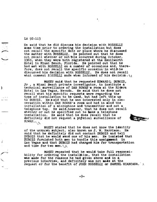 6




              LA 92-113

              He said         that he           did discu           ss his          decision           ROSSELLI
                                                                                                       with
              some time           prior to      ordering the       installation but                                 does
/--           not recall           the specific        date or place         where he                            discussed
              the matter            ROSSELLI.
                                   with                     He pointed        out that
                                                                                    he                               does
              not recall           whether or                not     ns occurred                 during October,
92~aw
              1960, when           they were              both     registered at        the Kenilworth
              Hotel in           Miami Beach,                Flo rida. He        pointed out       he
                                                                                                  that
              had met         with ROSSELLI                  on     a
                                                                    number             of occasions              and, there-
              fore, does           not       the
                                            recall                   specific occasion'in                    whidlhe
              discussed his                decision                ROSSEIIJ
                                                              wi t h                       .     He does         not         recall
              what comment               RESSELLJ made when informed                                   of his      decisia1.924
                                   MAHEU said                tha    the    requested EDWARDI¢        DUBOIS,
              Jr ,      Miami
                        a                Beach privat               e investigator,     to institute      a
F       7     technical surveillance                          of     DAN ROWAN's
                                                                                  room at                       the Rioera
              Hotel in     Las Vegas,       Nevada. He      said that      he does                                      not
              recall   his
                       what           specific    requests were       regarding the
              type of    installation          b
                                              to  e used,    but had     left this                                           up
              to DUBOIS.       He said       he
                                            that      was interested         only in                                         con-
              versation           DAN
                                  within                    ROWAN s room               and had       in     the
                                                                                                            mind                    -
              installation of                   a microph       one and              transmitter and                   not      a
              telephone tap.                    He said,h           owever, that      he does     not                   recall
              whether or           not he          specifi          ed not    to bake    atelephone
              installation. He                     said       th    at he      does recall                that he                       i
              definitely did                not reques              ta       physical surveillance                           of Egaua,      ,
              ROWAN..
                           ya
                             MAHEU stated                          that he does not   know the     identity
              of the    unkncwn subject,                           also known asJ.    W. Harrison.         He
              said that     he definitely                          did not contact DUBOIS      and tell
              DUBOIS that               he
                                        would               send     one      his
                                                                              of               men. He          insisted that
              DUBCIS furnished                   both men            to handle   this assignnent       in
              Las Vegas           and that
                                       DUBOIS                        had charged    him for   transportation
              and time           for two         nen.92U92

//K -.7 It?                    MAHEU repeated       that he        take
                                                                  would           full responsi-
              bility for       ordering the      i nstalition, that          the installation
              was made for the          reasons he     had given        above and       in a
92.           previous interview,           and d efinitely was          not made       at the
              request or       for the     benefi t ofJOHN          ROSSELLI    OSAMUEL          GIANCANA 92
Hu-




                                                                              -9-
 