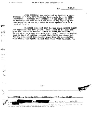 ~   -~       ~~1                 rtUERALBURtAUUr|NVESHGAT "




                                                                                                 0...,       a 7/13/51

                                         JOHN RQSSELLI           was    contacted           at    Drucker B          Hair-
                         dressers for Men, 97h0 Wilshire                       Boulevard, Beverly Hills,
                        California.                                      have
                                     ROSSELLI was informed of his right to
                        an attorney and that he did not
                                                     have    to say anything and
                        that anything he did say could be
                                                        used   against him in a
g-in                     court    of   law.   92V92                                                          -
:- _O ~--
                                         RGSSELLI       admitted        that     he has          known   ROBERT MAHEU
                        for approximately five years.     when asked                              if he knew SAM
-.. V.-Y,
        .
_.E§:';-13!         GIANCANA, ROS3ELL1 stated,   "Let's
                                                             discuss                              the weather.
                                                                                                       I
1,;-,_,-~.-,,<.-,-1     do not care to answer any more questions."                                  ROSSELLE stated
                        that                illegal
                                 he knew of nothing                             MAHEU
                                                                               that                had done,          but
                        for any additional information regarding his association
                        with MAHEY, the Agents should talk with MAHEUhimself.    92A
L




rt ?


92a ./
 e


._._-.-~




    F
    92



                                                                 -10-


                *                                          *     tr       *             *                t       t           *        m
                                                                                                                                   *¬'_

    3
              On at Filn#

                      _                                                                     Date C 61
                                                                                             dictofed
               Thls document comums neither rrcummendallons nor conclusions of the FBI. It ll the properw Of the FBI         ""5 ll I94 - "94
                                                                                                                                            '°
               Y9 -37                                                your
                   Gqar1t';';Hm"-d are not is be distributed ouiside
                                 Ha comer"-is                                    Gqenty.
 