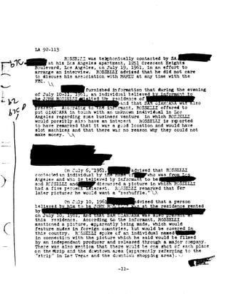 age 1
                             LA 92-113


                                       at hie
                                                     R<3SS EIJ,I was
                                                     Lea Angeiea
                                                                 telgohonically contacted
                                                                 apartment, 1251
                                                                                           by SA-
                                                                                 Greecent Height!                                                     1
                                  evard, La-s    Angelee, on   July 19,     in
                                                                           1961,                                 an effort  to
                             arrange an    interview. ROSSELLI        advised that                               he did not care
        to                       diecuea his             aascciation with                at               any time        with the
                             Fb1,92
                                       9292 A
§-_ _-1*

..3                              T
                                                     Qfurniehed
                                                             information thatevening
                                                                      during the
                                                                            h    n
                                                                                '         b 3: I                     I rmantI
                                                                                                                               I            A


we *1
--                                                       re residence _, ...,_ --
                                                                 oa
                                                 +;.=EL1'» ted n921','f
  V
.1 :,
                             of duly        ,.l,
                                           10-11,                      an individlal            lieved                                     to
                             ,.la ah .                                                  'J.~.. .I.GU DELI.
                                                                                                       L.        U-.l.H.!.92~..l'L.92!J'92. W1 ,
                                                                                                                                            C.LJ.r:U


           1
           put
                  C0                  GIANTANA in touch with
                                                                                                       offered
                                                                                an unl-cnovm individual in                      lacs
                                                                                                                                       ta
                 /Angeles                  regarding same
                                                        business venture in which ROS;3ELLI
             , would                    possibly also              have an       int-exie-at ROSSELLI                  is rqt         orted
                 y to             have reaxar-Iced   that it                 was a good      location and      would have
                             slot machined       and that                 there was     no reason      why they    could not
                             make money. 92>92 '
,1_~,,._l:




                 ' {'11 6,"1951,madvieedR=-C:-S-SEI
                 1c>oz1tac+.+;edJuly t. efquhc that from
                            anindividual 1
                               by               was *-,
!                            Angelea and is informan to
                                    W .-"1a
                             and RCESELH
                                        believedgzieture whic
                                    and-diaausaed a
                                                    by b in                                                                            SELLI
/            I
                             had a five
                                    percent                        terest. R=;S1SE=;LIJ remarked that                                 or
                 1later                 pictures he            would want            a"reahuff1e." L>92

                 92
                 92
                 On
                  believed                      b" aim
                                                         July 10,
                                                               1961wdvieed that a person
                                                           to be        T6?-"NT H3        * »           at the       reaidence             re


    /-'                  bY
                             on July
                             this residence.
                                                 ,         ,
                                                   According to
                                                                   -     -a-_
                                                                     the informant,
                                                                                              l..! s
                                                                                          ROSSELLI
                                                                                                                                 ..

    K        ymentioned               a picture,      -~cppa1'-"ently beingmade, which    would
                        feature nudes        fereign
                                            in               cmmtriea, tut        would be   covered                                       in
                 » this                country.                            51:-eke of an individual                  named-
                             in connectic-:1     with the                picture which               would
                                                                                               he said                      be filmed
                             by an independent producer                         and releaaed        through a.             najer company.
                             The.-"rye was also mention                  that there       :~r-euld be eh:-t                   cf each   place
                             on the Strip and              the dmmtom-m area apparently                            referring ta                 the
                             "strip" in              I.a2 Vegas; and the             dosvnt-cam shopping; area!. 92.»-
 
