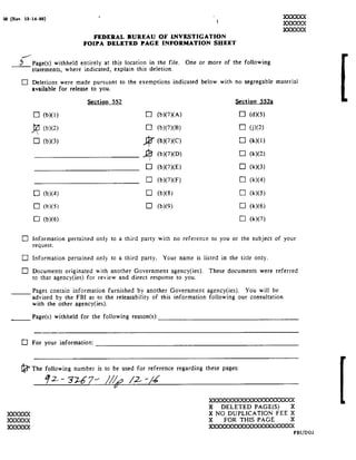 so Rev.
    12-14-as!                              "                                             199599 !
                                                                                         1
                                                                                                                     XXXXXX
                                                                                                                     IODQDOK
                                       FEDERAL    OF
                                                  BUREAU       INVESTIGATION
                                    FOIPA DELETED     PAGE INFORMATION       SHEET
      /
     .5
            Page s! withheld entirely at this location in
                                                        the             file. One   or more of
                                                                                            the        following
            statements, where indicated, explain          this deletion.
      El
            Deletions were made pursuant to the exemptions indicated                below with
                                                                                          no           segregable material
            available for   release
                             to           you.

                                      Section 552                                                 gction §52a

            El b! !                                          El
                       _
                       B

                  b! ! J2?

                                                            Bi
                                                            :1     b! ! A!


      II]


      D
                                                            E]
                                                                                                   E] d! !
            BU                                                     b! ! C!
      D
                                                                   b! ! D!

                                                                   b! ! E!
                                                                                                   E] RX!!
            U b! !                                           [:1 b! ! F!
                                                                                                   U l<! !
            U b! !
                                                                                                   El l<! !
      :1                                                                                           [:1 l<! !
                                                                   b! 9!
                                                                                                   U

     Q3
                                                                                                   Cl k! !

                                                                                                   C1 kw!

XXXXXX
..............
            Information pertained        only to athird    party with
                                                                 no          reference to you or the subject of
                                                                                                             your
            request.
JQDDOOI
            Information pertained        onl        a         '
 
