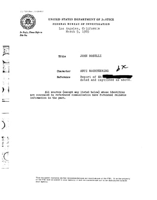I1-23
                       Flew           ll-29-61!

                         1

                                                    UNITED            STATES       DEPARTMENT                OF JuSTICE

                                                              FEDERAL         BUREAU       OFINVESTIGATION

                                                                                                   ifornia
                     In Repiy, Refer
                            Please :0
                                    MP                             Los       Angeles, 5,
                                                                               Tch                 R
                     File Na.
                                                                                                   J
 .;_.T
                1



     ,,.


                                                                   11t1e                   JOHN ROSELLI

 £1


           ..;_
                                                                 Character                 ANTI
                                                                                             RACKTEERING
                                                                                                   L
                                                                 Reference                 Repsrtof Sign
                Q:                                                                         dated       and captioned
                                                                                                            as                       above.




3; -i-._;
                                                  All sources except any listed below! whoseidentities
ii-92;...._.                    are     concealed        in     referenced       communication          have   furnished      reliable
                                information         in    the
                                                           past.



-¬----




           it
            r._
 E          -r

            -


I; -3'
     "_.,_




                                       T!h::d|;r:Btt]mert1 recommendations
                                                  contains nor
                                                       netther        conclusions FBI.Histhe
                                                                             oithe         pmperly
                                       °e        and $109595 1° 7°? 92'I<lBl'1¢Y:
                                                                            1! nd its contents are
                                                                                                not               to be distributed outside
                                       your uqency.
 