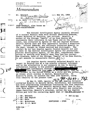 3:'::'::; ;:,1:.1°-
                                         "


                            USZIZATES GOVERNME
                            Memorandum                                                                                                        Collar or
                                                                                                                                                      _i__
                                                                                                                                              s.
                                                                                                                                               311%
               TO
                             Mr. DeI:.fo_acHh May 23,
                                           /s£1/C1
                                             hmm. 1966
                              g§u..|n§:JLFIE9BYg%"92%@
                                                     f,'
    _§p_;>.'_;.
            __
    .,-.-, ,__   FROM_       J. H.       I
                                        Gale £»A Inqo éfiawd per w,g,,_                              . _"
                                                                                                            ".
                                                                                                             LA
                                                                                                                     /iejel ~m_Fuss?
                                                                                                              ' Key-
                                                                                                                               _J"' "I    'I'::!'r::
                                                                                                                                                    _    _

                     /                     Lt? "J:-=E..;5.c:»»v       i/2.7/a0 ;92?=$"" -                            - @==.-'i-
    ii-
                                   /'7 L                                          , _,                        92@:9¬!i;~/.
               SUBJECT:
                                                                           as                     <*;Rk<1!/an/7
                                                                                                             g
      '
         "3
                                                                                                  I-use &_/'iZ
                                                The Central            Intelligence Agency                   recently advised
                             of    acontact           Roselli made           with Colonel              Sheffield Edwards,
                            former Director          of Security,         now retired.      Roselli,   a
    ¢'_z                member of      the Chicago        "family" of        La Cosa   Nostra who
                            represents       their
                                              interests               in Las     Vegas and   on the   west
                             coast, was           contacted by            Agents of          the Los         Angeles Division
                             shortly before                this and       they apparently               touched           asensitive
                             spot. Colonel       Edwards, who   obviously contacted        Roselli in
                             the past,     thought he   looked worried     and distraught.        The
                             contact by        our Los       Angeles Agents       flushed Roselli        out and
:§ve>-#-u~';             he went      to the     Central
                                                      Intelligence                    Agency for     protection.
----_-1-n-_-L-1
                             Central Intelligence              Agency, in      the past,      compromised them-
                             selves by        dealing with        Roselli when       they had     him contact                                       J
                             Sam Giancana,                head of      the Chicago           "family of              La
                                                                                                                     Cosa             Nostra,.
.-_,,-q--_-                 to getsomeone assassinate Castro:!?§i/LA!
                                          to
                                                Los Angeles            Agents
                                                                       recently                      selected Roselli                  as a-
                             target to          develop        him
                                                               as           atop      echelon criminal                    informant -
                             and in 'the alternative
                                          hi                            to put      pressure on                   m t
                                                                                                                  o        d eve op
                                                                                                                                  1
                             informationlleading to                     his
                                                                        possible                  de ortation                   s An eles

              1,19 ped information asachild
                    was rought   te th Un
                                            through e.
                               that Rosellis_%r%g_g3ma_
                                   o i te tates eand'his., Wdg
                                                   Vpqhvacco, e
                                                           mother / _
                                                                                             is                   '           a

T7 _ 1;-
.   . In
       F
                             an alien,    still
                                           resides       in Boston,    Massachusetts. In                                                      -    =
                             Roselli's youth, he assumed
                                                     the            name John Roselli, using
 '92
 .7!
'
       4
                             ur    isid Yttn e
                                    en,_tit 0 presenme REC ___
                                                  tn
                                                   .   70 0267-
  v                       I: -On
                           -                          May 6,        1966, Agents            in the           s Angeles          Division
                          _Pcontacted Roselli                  in Beverly          Hills, Cali              ornia, and          confronted
__/I                       him
                            with
                          '
                           The Agents
                             cuss
                                      compromising information
                                        suggested that
                                      this
                                       matter.
                                                                      concerning his
                                                           Roselli secretly
                                                                 About one
                                                                                         true identity.
                                                                                 meet them to dis-
                                                                                   hour after           Roselli was             contacted,
@»&92                        James.Cantillon, Rose11i's attorney, called
                             0ffice_and told                the contacting            Agent
                                                                                      that
                                                                                                                  the Les
                                                                                                             if the-EB1~das1:ad
                                                                                                                                Angeles
                                                                                                                                                  to

-                         1
                              Mr. DeLoacb                                                                             I MAY      251955
                          1r "Mr. Sam Papich -»
                         '/Pi    Mr. Gale
                                                                                                              -
                                                                                                             *-                        -,,.
                                 Mr.Bohr
                                      l!cAndrews cowrruunn 7,; H
                             1 -Hr. P.~J.           I,
                                                       -oven
                             PJH =
                                 tjm
 