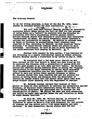 _ _       __           7      _   __     ___:__     __
                                                                    _                _.,__.,..__.,_,_______..i,__,_..-
                                                                                                               _.-
-.        5.                                                                                 _    1
                                                      '
                                                      V                       0




                                                                                                                                                         I


           General
      The attorney                                                      ._                                               _



 .. randun hergitotcr
       isattachedyour
      to us tor
                   information .-%p
                 v V W J     _____
                              tiling
                                     ,_-_.
                                             a
                                             purposes,
                                                                 .._.~
                                                                           or
                                                                          coop;
                                                  Li» _ g-I ,- . '=V;Vxi_.$.._.i
                                                    4%           fr», P         Q Q,
                                                                                             the lag          22,        1061, neao-
                                                                                                                                       G
                                                                                                                                 _§V4_,-;_
                                                                                                                                 or I _ ..,_
                               will
                              Iou                           advi
                                                 notethe? Bdwards he
                                                       Dolonel   ed personally
      contacted               Robert         Iaheu        during              tho Fall            1060
                                                                                                  of               tor       the purpose
      oi       ueing      Iaheu            as a "cutout"                  in      contacts            with        Inn       dianeana       is       ~7
      connection                with ClA's
                                           clandestine                               eiiorts              against           -
                                                                                                                            Castro.
      Ooloncl Edwards stated that 6iancana's
                                             activities                                                                     were coapletely                  92
      "bnckstopped"                       by Iaheu,        who would irequently                              report             Giaucana's
      actions            and        into:-nation           to       ldwarde.                 Io    details          or       aethods       used
      by Ilahsu or Ginncana in accoaplishins  their niseions were
      reported to hin, accordingto    Edwards, as such involved "dirty
      business,"  or which Golonel Idvards could not a ord    to have                                                                                -
             accordingly,he had prior
              he
      knowledge.        said no     hcfwledge
                                           oi
                        wire          E
      the above--mentioned tappingby Ialletti.                                                                                        VA
                               with
                              Iurther                      to
                                                          respect                    "this latter,                 I was interned                   ct __
      the        following            a
                                      on         highly             basis
                                                                   confidential                              by toraer             Attorney
                      a
      General Kennedy during                                  conference in ay ciiice                                        0,
                                                                                                                         on lay            1962:
                ' indicated
                   Be             that a iew days prior thereto he had
      been advised by CIA that RobertA.        laheu had been hired by CIA
      to approach lam Giancana with  a      proposition       $150,000
                                                           or paying
      to hire some gunnen to go into Cuba and kill          Castro.  ole rurther
      stated CIA adaitted      having assisted Iaheu in asking the "hugging"
      installation    in Lao Vegas referred          which
                                                 to above!          uncovered
      this           clandestine             operation                   this
                                                                    and tor                        reason          Ola       could      not
      afford           to have an; action taken againat_l_li_ancana_or_Iaheu. __                                                                    _
      I1 .      Kennedy             stated       that      upon learning                         GIL llad not               cleared      its
      action in hiring Iaheu and diancana with the bepartnent oi
      Justice  he issued orders that CIA should never again take such
      steps without lirst  checkilg with the Department oi Justice.
      .                       Ir.     Kennedyturther advised that because ofthis
      setter    it would be very diiiicult   to initiate    any prosecution against
      llianeana,, as diancana could inaediately      bring out the tact the
                                         hin
      United States Government had approached             to arrange ior the
      assassination                   oi     daetro.          ii         etated             the    Ille      rae         true     concerning
      any action               we night            tebe"~_a_gainst Iaheu                          tor     any violation                 in which
      be sight heccae iavolved;'                                                                          .         _                       92 .
                                  I0,
                              On June                   i003,           Ir.       Iilliaa          an
                                                                                                   Barvey,                   oiiicial          oi
                                 a
       CIA, advised that he had held     seeting with John Boeelli
        reierred to above as laheu'e with diancana! tor the purnoll
                                      link
       oi closing out the entire nnttor with which loeelli   had been
        In
     - involved.     this connection, Server stated that ll had
 