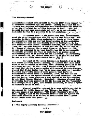 . t_._.-_-.7          ~7         __ .¢-in...

                                                                                     .-               .        '..    . _'_-


                                                                               e>»m J __
                                                                                    -e           in




                    The lttorney                   General                 _

                    established                   contact with Boielli                                in "early
                                                                                                          1961"                        eith respect to
                    e sensitive    operation                            against ilaetro.    -In-rvey said                                that tor all
                                                                                                                                                    '
                    intents    and purposes                           the operation      eae discontinued                                  and canceled
                    after the ill-tated  Bay of I-'18!
                                                      invaeion                                                           in April,
                                                                                                                            1961,           but         _,.
                    Iloselli had not been completely out oti,                                                            ae he periodically               _
                    indicatedeaea1: _- ~.-IF -_to he eeeietnnse:/-r'
                           he in position .-.or                  tiit _
                     -
                     ~                      It     appeare Ioeelli                  hee einoe that                            tine,     nevertheless,
                    need hie prior     connections Iith    CIA to hie beet advantage.           for
                    example,   in lay, -1966, ehen contacted       by Agente oi this Bureau
                    in connection    with our current    investigation      oi hie activities
                    he refused    to talk and immediately       ee to Iaehington,
                                                                          D.                0.,
                    and consulted    eith Bolonel  Bheiiield     ldearde,    who ie nce retired
                    iron CIA.     Golonel Idearde  in turn advised CIA, which told ue. _,
                    Q,      Llosnrd -J. Qshorn,                        the present                        tirontor         oi Qennrity,        tin,
                                                                                                                                                ~
                    trcoly   hae admitted                        to he that Iloeelli                                 has CIA in an unusually
                    vulnerable   position                        and that he would                                 have no eualee about
                    embarrassing   CIA it                        it eorved his on                                  intereete.   in tarnishing
7--q-'_'.
                    this
                       iniormation, eeked isbekzeld this
                    Bureau
                              Ir. Osbornthat
                                      on
                                       e
                                                Iithin
                                                  strictly            need-to-knee                        belie.

                                 in light    oi the above iniormation    tarnished      us by CIA
                    and torner     Attorney   General Kennedy, it appears that data ehich
                    nae to one nttention         in entoter, 291:9, wnsihly      pi-tnine   w the
                    captioned    eatter.     as that tine
                                                       a     eouroe close to Gianoana
                    advised that during a oonvereation        eith several     iriends    Giansana
                    stated   that Iidel     Castro eae "to he done any eith very enortly.
                    Gisncsna               reportedly             assured       thoee                     preeent        that      0aetro'e
                    assassination      eould                     occur in Iovenher,        1960, and that he had
                    already    net Iith    the                    aneaeein-to-he       on three occasions,        the laet
                    meeting having taken                          plaoe on e boat docked at the Iontlziaeblelu
                    Hotel,   lieni    Beach,                     Florida.     Reportedly,      Giencene claimed that
                    everything     ntd been                      nerieots-'..1. the killing
                                                                              tor         nnn            the_":.:sasin"
                    had arranged eith e                          girl,    not further    described,    to
                                                                                                        drop        a "pill"
                    in ¢eetro'e or
                                drink ieod.                                         e.i
                                                                                     '                               h; v            _ r                  .
                         1     _ Aloe oi possible        intereet                                            ie
                                                                                                              e    neee article    carried in
                    the August 16, 1983,  ieeue          oi the                                           "Chicago Inn Iiaee."       this
                     article    earried    the headline,     "*OlA                                         looght Gianoena'e Ielp for
                    tluba    lpyin:,"     and it one reported                                              therein   that CIA egente had
                     contacted      liens              Hort     to                                         obtain   when intelligence
                    _CI-Anne    R-aQbQ_e92                                     G,        .       _
                    §lUU§'
                            O
                            §_§UlU                                                           .




                     _
                    Inoloeure                                                                                             _
                    l - TheDeputy
                                AttorneyGeneralEnclosure!                                                                                                -r
 