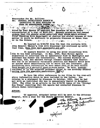 0.      L      -,1                 - _-         .' '                  4
                                                                                                                                                                         0




                Memorandum                  tor       Hr.        Sullivan
                Be:       CENTRAL                 INTELLIGENCE                AGENCY 8                H
                            T0
                           INTENTIONS                             SEND HOODLUMS
                                                                              TO                                                                                     _
             ..
     E .»._ 1|            ~'CUBL
                                -To ASSASBIHATE                                             '1!                                                          ,
         '
          1          .                                                    »e              v
    __ . T12...
      __,_.
                '~. !=rI-_ ,"§."fF#F ~*-w;-. " .~ '-i-_,*"'" _.-..._?.-=..;G,;,%1
                  1' _ .2"W7-"'*.--'-§§¥.*- 1
                                > "."'-» -*t'*., ?l'~92~I-"5,
                                   .'    .'                        - Y  -"'3" -.
                                                                                        .
      -.   {-
                hired bythat   Agency"tif a1>;>1-oactx to haveCastro '=&#
                                                            Ban  Gianoana         ='
                assassinated at a cost of   $150,000.           Ienn dI_ £§iad;he_had_issued
                °= 4<-=='=
                        "Hi 2.1.!-_.eIh.eu1_oc
                                          ....nev.e.l§..!!.1!¢!.er.tals§e..
                                                                  .I1lQl1_-B.'ll6Pl...l88.in...I1i'.hal.lt
                iirst cEeEking                        with Department or Justice and stated because or this
                matter      it        would be ditticult                                to prosecute Giancana or laheu thene
             °1 -in *h° 1 F 1'°-
           P->.                _l                                                    -
                                                                                   -}>;:;                                     4-           -      -he-;n --
                                                                                                                                                     .1 - e
            92.
                                           e learned                on 6f26/63             from       Eli        that        its     contacts             with
                JohnRoselli {llaheu's
                                    11:11: Giancana! continued until 1
                                        with       had       up
                that                  *h..e¥..!.e1'e_£.eP2!.§a¢1l.a.s.1.1i.9J1.0
                          *1-ms, 92'___.__l1e=1                     -        0                                                                     -a#
                      ~     It appears Roselli     is using his prior      connections    with
           I    CIA to his best advantage.       In Hay, 1966, Ihen Bureau        Agents
                endeavored    to interview him he immediately        tlew to Washington        and                                                                           n$&#
                informed   his former CIA intermediary.-        The current   Director    of
                Security,   CIA, has advised   through    liaison    channels  that    Roselli
_
                has CIA in an unusually    vulnerable     position     and oselli    would have
                no qualms about embarrassing      CIA to serve his own interests.          _Jn
                Z.9211 .AiS11i11g-11115-5__.1I1I5Qrma._t . asked__toh&I._it..he..hel_d_
                                              _i_9Q__ge___wer.e                           ___qitn1n
                                                                                        -
                thi&'t_B_11.1LZ=_§1-1.2!l...§...¬121 .1.§=..'l3lY.__13g§£1;,§9;kI1.QR.hB.5i=s.
                                                                             we have, mew.
                included             it         in    the        attached          proposed           let        er     to    the     Attorney             General
           i P-                               -
             °..17_1§_"5_1¥.1..5:_§.1§!_92..§.@¢i:Ei£
                                  We have                     other
                                                             tao                references                  in     our  tiles       to          the      over-all
                above       which
                           intormation                                   we    have    included                  in the     letter.                   One
                relates      to a statement                            by Giancana               in         otobcr,           1966,        that        he had
                met with             an individual                     who was to               assassinate                  Castro        in     November,
                1960.       The other                       is    an article             in the 8/16/63                      issue      of the "Chicago
                Sun Times" reporting     that                                 CIA agents              had contacted                   Giancana.to
                obtain Cuban intelligence.                                      .                                                        -

                acrxom                            __                   _-
                                      it approved,
                                                attached
                                                       letter will be sentto the attorney
                General,             with            a copy        for       the        eputy                            General.                 p
                                                  e.-a"'             "


                                                                                                                  :4? '?%
                                                                                                                          C
                                 I         -
                                          -n.                                                                                          y              0

                      /                                                                                           w/-=.=r
                                                                                                      -aulq
 