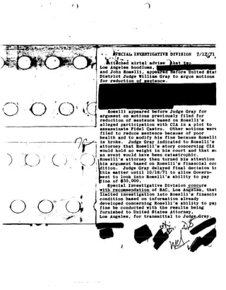 1>
                                                              ""3




                                                       In


 -..       *       _   ; _
                         _,___.,__w-.-.       _,_-,- " Y        --            ::=u---1»...-.a--*------92=--sex-w--»-~»¢4-.92~--_-v->
                                                                                                                                 .-. »v-~_.'-..-i-'-M-
                                                                                                                                              a; 2n
~£aE$§§§h§7§g§%§ae§¥I?££i§;é#§§¥?>¢' 92_J-
--we - -*$1;--*:- --;~.-.'.:' ; 14rsrfz-__ _
__..
 e~-        _ _:;,,_,; Q.-H; --a-.,,.~.-1;
                                         .,
                                             :    '..:-_:* -_
                                                    _,'-
                      _- s;----:-<_=-:-¥-:--=- *' 4 -
                                                               1*"
                                                                .
 ¬, :_.-r .>,g§ ;_;;;.§: 1j.,_¢;_           ., ._-     "? ."'"" _.f__, '
_-;=g            "a .-»<r-¢_. s1'
                                  =           ~-- 5.-1;;       ' -*4
                                                                       .
__         .4:;         1     t i.--;-;:f._:__92__.                             -
       ggmx -y -
  -¢_. e-"5-u-
                           ,'.--
                              --1-
                         _ .'1' -
                         .'
                                                         _                    3_.-
     ;J¥- .=»~-J                              -.;: e
  ='=-*"" ._;           M ;'*--.- -~-4                            -

                       a                                              .




                                                                                      -~ -ifnclin Inmsrrcurrxvz
                                                                                        - .0    92
                                                                                                           iuvrsxou 7/1247
                                       ;*                                       »      jkttlched airtel
                                                                                     Los Angeles
                                                                                     and John
                                                                                     District J
                                                                                                     advise. hat
                                                                                                               hoodluns,
                                                                                                           Roselli   ,ore
                                                                                                            udge Illiam
                                                                                                                    iG
                                                                                                                        appe       e
                                                                                                                                   r ay
                                                                                                                                      to
                                                                                                                                                         United Btai
                                                                                                                                                argue notions
 __
  74"                                                        V7 777                  for reduc




                                                                                                     lli      a
                                                                                                              ore                          Gray
                                                                                                                                           Judge                  for
                                       K2                                             on
                                                                                     argument
                                                                                     reduction of
                                                                                                               notions previously
                                                                                                                sentence       on
                                                                                                                               based
                                                                                                                                                   filed for
                                                                                                                                                Roselli s
                                                                                     alleged participation                     with CIA            in    aplot          to
                                                                                     assassinate Fidel                  Castro. Other                   notions         were
                                                                                     filed to               sentence
                                                                                                           reduce                    because of              poor
                                                                                     health and              to modify       his fine          because Roselli
                                                                                     is broke.               Judge Grayindicated                 to Rose11i's
                                                                                     attorney that
                                                                                     would hold
                                                                                                  Roselli's and
                                                                                              no weight in his
                                                                                                               conoernigg hatCIA
                                                                                                             story
                                                                                                                 court       su
                                                                                     an event              would have      been catastrophic;
                                                                                     Roselli s attorney         then turned      his attention
                                                                                     his argument       based on    Roselli's financial                              cor
                                                                    92               dition. Judge                  Gray delayed             decision
                                                                                                                                            final                            1:
                                                                    .1                his matter       until 10/18/71       to allow     Govern-
                                                                                      ent to     look into       Rose11i's ability   to pay
                                                                                      ine of     $55,000.
                                                                                         Special Investigative           Division concurs
                                                                                     with recommendation                   of SAC, Los Angeles,                         that
                                                                                     limited investigation                     into Rose1li's financia
                                              ,5 .-.'       F                    condition based      on information        already
                                                                                     developed concerning         Roselli's ability                             to pay
                                                                                     fine be      conducted with                  the results              being
                                                                                     furnished to        United States                   Attorney,
                                                       -Ir                           Los Angeles,               for transmittal              to Judgea ray.
                                I-*
                                                                                                                                             . nif
 