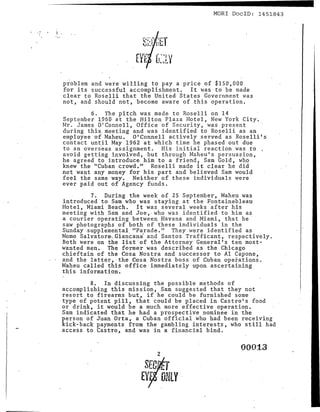MORl DocID: 1451843   -
problem and were willing to pay a price of $150,000
for its successful accomplishment. It was to be made
clear to Roselli that the United States Government was
not, and should not, become aware of this operation.
         6. The pitch was made to Roselli on 14
September 1960 at the Hilton Plaza Hotel, New York City.
Mr. James O'Connell, Office of Security, was present
during this. meeting and was identified to Roselli as an
employee of Maheu. O'Connell actively served as Roselli's
contact until May ~962 at which time he phased out due
to an ov e r se as assignment. His ini tia1 reaction was to
avoid getting involved, but through Maheu's persuasion,
he agreed to introduce him to a friend, Sam Gold, who
knew the "Cuban crowd." Roselli made it clear he did
not want any money for his part and believed Sam would
feel the same way. Neither of these individuals were
ever paid out of Agency funds.
         7. During the week of, 25 September, Maheu was
introduced to Sam who was staying at the Fontainebleau
Hotel, Miami Beach. It was several weeks 'after h:i;s
meeting with Sam and Joe"who was identified to him as
a courier operating between Havana and Miami, that he
saw photographs of both of these individuals in the
Sunday .supplemental, "Parade." They were identified as
Mama Salvatore~Giancani and Santos Trafficant, respectively.
Both were on the list'of the Attorney General's ten most-
wanted men. The former was described as the Chicago
chieftain of the Cosa Nostra and successor to Al Capone,
and the latter,' the Ces a Nostra boss of Cuban op e i-a.t i ons .
Maheu called this office immediately upon ascertaining
this information.                                            . .
        8. In discussing the possible methods of
accomplishing this mission, Sam suggested that they not
resort to firearms but, if he could be furnished some
type of potent pill, that could be placed in Castro's food
or drink, it would be a much more effective operation.
Sam indicated that he had a prospective nominee in the
person of Juan Ort a , a Cuban official who had been receiving
kick-back payments from the gambling interests, who still had
access to Castro, and was in a financial bind.

                                                        000:1.3
                              2

                         SEGI..: T
                        Eyr , ONLY
 