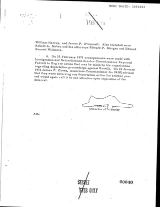 ---------------                                MORl DoclD: 1451843

... ,":
  .""     .



               William Harvey, and James P. O'Connell. Also include'd were
               Robert A. Maheu and'his attorneys Edward P. Morgan and Edward
               Bennett William s.


                      6. On 26 February 1971 arrangements were rna da with
              Immigration and Naturalization Service Comrl1issioner Raymond
              Farrell to flag any action that may be taken hy his o,rganization
              regarding deportation proceedings against Roselli. On26 January
              1972 James F. Green, ASSociate Commissioner for I&NS, advised
              that they were deferring' any deportation action for another year
              and would again call it to Our attention upon expiration of the
              deferral.




              Atts




                                          SEC ET                     00040

                                             ES OttlY
 