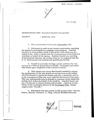 -----------------                                    MORl DoclD: 1451843


            !
       .'




                 MEMORANDUM FOR: Executive Director-Con,ptroHer

                 SUBJECT                  ROSELLI, John

                                               ..
                        1.   This rnernoz-andurn is for your   _i.nf~rmation only.


                            z. Reference is made to our recent conversation regarding
                 the .Agency's participation in politic;!.l assassinations. Attached
                 he r-e to is a rn errro r-a.ndtrm dated 19 November 1970 which was fur-
                 nished to Mr. Helms setting forth the circumstances of the Subject's
                 activities on behalf of the Agency. Initially Roselli was unwitting
                 of Government interest, but as time went on, he suspected that the
·i               U. S. Gove r nrne nt was involved and specifically the CIA.
 I                                                                  ,
                        3. Roselli is presently serving a prison sentence for con-
                 spiracy in a Federal penitentiary in Seattle, Tashington and awaits
                 deportation upon completion of his current sentence.

                         4. This Agency was aware that Roselli intended to expose
 I .             hiB participation in the plot should we not. intervene on his behalf.
                 The DCI decided to ignore his threa.ts and take a calcuiated risk as
                 to the consequences that may occur with the disclosure of his story.
                 This wall subsequently done by Roselli or someone on his behalf fur-
                 nishing Jack Anderson details of the incident. Attached hereto are
                 two of Anderson's articles dealing with Roselli. Anderson is also
                 Editor of the Vlashington Bureau of the Washington Post, Sunday
                 supplemental "Parade. It

                         5. Individuals who were aware of this project were: Messrs.
                 Dulles, Bissell. Colonel J. C. King. Colonel Sheffield Edwards.




                                                                                     '00041

l
 