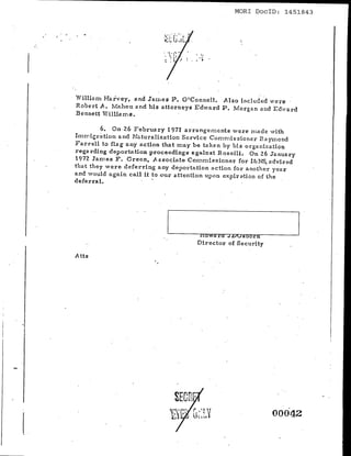 MORl DoclD: 1451843




                                       .....



WilliDm Harvey, and J'arne s P. O'Connell. Also included were
Robert A. l..,.~C'.heu and his attorneys Edward P. Morgan and Ed-ward
Bennett Williams.

        6. On·26 February 1971 arrangernents were made with
I:mn:.igr~tion and N<:ituralization Service Commissioner Ra ymo nd
Farrell to flag any action that may be taken b}r his o r ga ni aa tf on
regarding deportation proceedings egainst Roselli.. On 26 .January
1972 James F. Creon, .A ssociate Commissioner for I&NS, advised
that they were deferring any deportation action for another yea r
and would again call it to -ouz- attention upon expfr atl on of the
deferral.




                                       nOWa ro J lXJsborn
                                       Director of Security

Atta




                                                                  -
                                                               00042
 