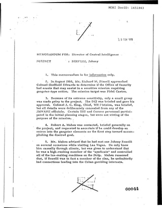 --------------                                        MORl DoclD: 1451843


e   °



                                                                         Co.




        MI:n'fORANDUM FOR:        Director of Centz-a l Il1i;elligence

        E-:UBJ.ECT                ROSFLLI, Johnny



              1.     This memorandum is for inf'onuation only.

              2. In August 1960, Mr. Richard 1v'!:. ,Bissell approached
        Colonel Sheffield Edwards to determine if the Office of Security
        had assets that may assist in a sensitive mission requiring
        gangster-type action. The mission target was Fidel Castro.

               3. Because of its extreme sensitivity, only a small group
        was made privy to the project. The ncr was briefed and gave his
        approval. Colonel J. C. King, Chief, YH roivision, was briefed,
        but all details were de lfbez-at.el.y concealed from any of the
        JMVAVEofficials. Certain TSD and Cornrno personnel partici-
        pated in the initial planning stages, but were not witting of the
        purpose of the mission. ,

               4. Robert A. Maheu was contacted, briefed generally on
        the project. and requested to ascertain if he could develop an
        entree into the gangster elements as the first step toward accom-
        plishing. the d~sired goal.

               5. Mr. Maheu advised that he had met one Johnny Roselli
        on several occasions while visiting Las Vegas. He only knew
        him casually through clients, but was given to understand that
        he was a high-ranking member of the "syndicate" and controlled
        all of the ice-m.aking m.achines on the Strip. Maheu reasoned
        that, if Roselli was in fact a member of the clan, he undoubtedly
        had connections leading into the Cuban gambling interests.




                                                                         00044
 