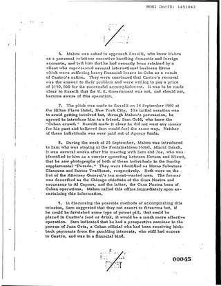 MORl DoclD: 1451843




            6. Maheu wa s asked to approach Roselli, who knew MahC'u
    as a personal relations executive handling domestic and foreign'
    a.ccounts, and tell him that he had recently been retained by a
    client: who z-epr e s entcd several international busines s firms
    which were suffering heavy financial losses in Cuba as a result
    of Castro's action. They were convinced that Castro's rernoval
I
I   wa s the answer to their problern and w e r e willing to pay a price
    of $150,000 for its successful a c cornpIi shrn errt, It was to be made
    clear to ,Roselli that the U. S. Gove rnrrrent was not, and should not,

I   become aware of this operation.                  '


I          7. The ,pitch' wa s made to Roselli on 14 Septernber 1960 at
    the Hilton Plaza Hotel, New York City. His initial reaction was
I
i
    to avoid getting involved but, through Maheu's persuasion, he
I
,   agreed to introduce him to a friend, Sam Gold, who knew the
    "Cuban crowd. II Roselli made it clear he did not want any money
    for his part and believed Sam' would feel the same way. Neither
    of these individuals was ever paid out of Agency funds.

           8. During the week of 25 ,September, Maheu was in~roduced
    to Sam who was staying at the Fontainebleau Hotel, Miami Beach.
    It was several weeks· after his meeting with Sam arid Joe, who was,
    identified to hiIn as a courier operating between Havana and Miami,
    that he saw photographs of both of these individuals in the Sunday
    supplemental "Parade.' 1 They were identified as Momo Salvatore
    Giancana and Santos Trafficant, respectively. Both were on the .
    list of the Attorney General's ten most-wanted men. The former
    was described as the Chicago chieftain of the Cos a Nostra and
    successor to Al Capone, and the latter, the Cosa Nostra boss of
    Cuban operations. Maheu called this .office-immediately,upon as-
    certai:ling this information.

          9. In discussing the possible methods of accomplishing this
    mission, Sam suggested that they not resort to firearms but, if
    he could be furnished some type of potent pill, that could be
    placed in Castro's food or drink, it would be a much more effective
    operatton, Sam indicated that he had a prospective nominee in the
    person of Juan Orta, a Cuban official who had been receiving kick-
    back payments from the gambling interests, who still had access,
    to Castro, and was in a financial bind.




                                                                     00045
 