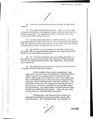 -
                                                              MORl DoclD: 1451843




                                '/····;·~
                                l..
                                                          ~




          JO.   TSD was z cque ate dt o produce six pills of high lethal
    content.

           11. Joe delivered the pills to Orta. Af'te r several w e elcs
    of reported attempts, Orta apparently got cold feet and asked out
    of the a s s i gnrn errt, He suggested ariothe r- candidate who made '
    several attempts wi thout suc ce s s s

          12. Joe then indicated that Dr. Anthony Verona, one of the
    principal officers in the Cuban Exile Junta, had becorne disaffected
    with the apparent ineffectual progress of the Junta and was viIling
    to handle the rrri s s'io n through his own r e sou r ce a,

          13. He asked, as a prerequisite to the deal, that he be
    given $10,000 for organizational expenses and requested $1, 000
    worth of cornrnuni ca.tions equipment.

          14. Dr. Verona's potential was never fully exploited, as
    the project was canceled shortly after the Bay of Pigs episode.
    Verona was advised 'that the offer was withdrawn, and the pills
    were retrieved.

          15. Of significant interest was an incident which involved
    a request levied by Sam. upon Mabeu.

                      At the height of the project negotiations, Sam
          expz-e s s ed concern about his girlfriend, Phyllis McGuire,
         who he learned was .getting much attention from Dan
          Rowan while both we~e booked at a Las Vegas night club.
         Sam asked Maheu to put a bug in Rowan' 8 room to deter-
          mine the extent of his intimacy with Miss McGuire. The
          technician involved in the assignment was discovered in
1
.
I
         'the process, arrested, and taken to the Sheriff's office
          for questioning. He called Maheu and inform.ed him that
         he had been detained by the police. This call was rna de

i         in the presence of the Sheriff's personnel.

                   Subsequently, the Department of Justice an-
          nounced its intention to prosecute Maheu along with
          the technician. On 7 February 1962, the Director of


                                                   3
                                      ~:: •• !     '{.:
                                                 :.t'
                                      ~ ~
                                                                       00046'
 