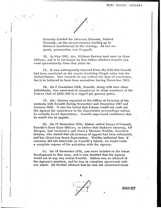 MORl DoclD: 1451843


                   (

                                        .'                           i"


                                        i                        .
                               /

           Security briefed the Attorney Gene r a l , Robert
           Kennedy, on the ci r cum stancc s leading up to
          'Maheu's involvement in the wir etap, At our re-
           quest, p r oa e cutdon wa s ch"oJ?ped.

          16. In May 1962, Mr.· W·illiam Harvey took over' as Case
    Officer', and it is not known by this Office whether Roselli wa s
    used operationally £1'011.'1 that point on.

           17. It was subsequently learned f'r orn the FBI that Roselli
    had been con.victed on six counts involving illegal en.try into the
    United States. Our records do not reflect the date of conviction,
    but it is believed to have been sornetfrne during November 1967.

          18. On 2 December 1968, Roselli, along with four other
    individuals, was convicted of conspiracy to cheat members of the
    Friars Club of $400,000 in a rigged gin gummy game.

          19. Mr. Harvey reported to the Office of Security of his
    contacts with 'Roselli durfng November and De'cernbe r 1967 and
    January 1968. It was his belief that Johnny would not seek out
    the Agency for assistance in the deportation proceedings unless
    he actually faced deportation. Roselli expressed confidence that
    he would win an appeal. ~

          20. On 17 November 1970, Maheu called James OIConnell,
    Roselli's first Case Officer. to advise that Maheu's att.orriey, Ed
    Morgan, had received a call from a Thomas Waddin, Roselli's
    Iawyer , who stated that .alLav:eriues of appeal had been exhausted,
    and his client now faces deportation. Waddin indicated that, if
    someone did not intercede on Roselli's behalf, he would make
    a complete expo s e of his activities with the Agency.

          21. On 18 Novernbe r 1970, you were briefed on the latest
    development in this ca ae, and it was decided that the Agency
    would not in any way assist Roselli. Maheu was so advised of
    the Agency's position. and he was in complete agreement with
    our stand. He further advised that he was not concerned about


                                                     4

                                   v-       •• _ -          ~-': ~f

                               t        t        '.         :    _   ~_., ~
                                            ~'!"'r:
                                                 .              _~
                                                                      ,                   00047
                                                         ..
                                             
                                            ~:       ..,'       _.' ~
                                                                              •
L
 