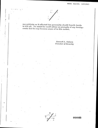 ~   ..... ,
                   -----------------                                             MORl DoclD: 1451843


,
."




               . any publicity as it affected him personally s hou'ld Roselli decide
                 to tell all. He stated he would advise us promptly of any develop-
                 rnerrts that Ire may become aware of in this rnatte r ,




                                                                     Howard J. Osborn
                                                                    Director of Security




                                                                    .



                                               ~
                                                    5
                                               ... ...., r'     .   J
                                        ~":'.       "";'.... .. __1."
                                         '..   ~..
                                                        ..
                                               ;.,.,..,.- .:...-
                                                               .                       00048
                                               ..     .... ~
 