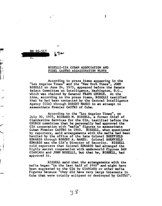 92                                               !




F5
                                     9!



                                   W

                           ROSELLI-CIA CUBAN              ASSOCIATION AND
                           FIDBL CASTRQ
                                 AS§ASSIN§IIQ§mgEQTS_

' 92
                           According to press items appearing in
                                                               the
           "Los Angeles     Times and      the "New York Times",         JOHN
_,/        ROSELLI on June 2A,       1975, appeared      before the      Senate
           Select Committee      on Intelligence,      Washington, D.C.,
           which was chaired by    Senator         FRANK
                                                   CHURCH.            At the
           time, according     to the     press items,    ROSELLI testified
           that he    had been contacted        by
                                                the    Central Intelligence
           Agency CIA! through ROBERTHAHEU in i attempt                                to
           assassinate Premier                CASTRO of       Cuba.


/'
                           According to           the "Los      Angeles Times",         on
           July 30,    1975, RICHARD M. BISSELL, a former          Chief of
t
           Clandestine Services     for the    CIA, testified      before the
""--.      CHURCH committee that he       personally had      approved the
      i    CIA cooperation            with "mafia"           figures to     assassinate
           Cuban Premier           CASTRO in  1960.        BISSELL, when questioned
      I
      I    by
            reporters,             said arrangements        with the    mafia had been
           handled by  the          office of     the late     Colonel SHEFFIELD
,1         EDWARDS through            ROBERT A.       MAHEU. Colonel              SHEFFIELD
LT         EDWARDS was CIA's
                     the
           told reporters
                              Director of
                           that Colonel     EDQARDS had arranged the
                                                                      Security. BISSELL
g;         highly secret  cooperation with       underworld figures  SAM
           CIANCANA and JOH ROSELLI,       but that    he, BISSELL, had
           approved it.                                                  '

E                          BISSELL said           that the      arrangements with           the
           mafia
           began                 "in the      last half       of 1960"     and might     have
           been suggested            to the     CIA by
                                                    GIANCANA              or other
                                                                             mafia
           figures because "they did have very large interests                                in
           Cuba that       were totally           eclipsed or          destroyed    by
                                                                                    CASTRO




                                                 Z35"
 