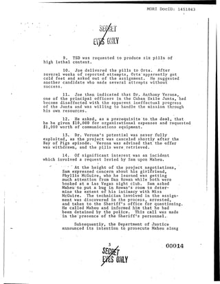 --------------------                         MORl DoclD: 1451843




        9. TSD was requested to produce six pills of
high lethal content.
         10. Joe delivered the pills to Orta. After
several weeks of reported attempts, OJ;ta·appar~l.1tly got
cold feet and asked out of the assignment. He suggested
another candidate who made several attempts without
success.
         11. Joe then indicated that Dr. Anthony Verona,
one o f the pr Lnc Lpa L officers in the Cuban Exile Junta, had
become disaffected with the apparent ineffectual progress
of the Junta and was willing to handle the mission through
his own resources.
        12. He asked, asa prirequisite·to.the deal, that
he be given $10,000 for organizational expenses and requested
$1,000 worth of communications equipment.
          13. Dr. Verona's potential was never fUlly
exploited, as the project was canceled shortly after the
Bay of Pigs episode. Verona was advised that the offer
was 'vi thdrawn, and the p Ll l s were. retrieved.
        14. Of significant interest was an incident
which involved a request levied by Sam upon Maheu.
  -:'
        . . - ,. At t he height of the proj ect negotiations,
         Sam expressed concern about his girl£riend,
         Phyllis McGuire, who he learned was getting
         much attention from Dan Rowan while both were
         booked at a Las Vegas night club. Sam asked
         Maheur t;o put a bug in Rowan t s : rbomto deter-
         mine the extent of his intimacy with Miss
         McGuire •. The technician involved in the assign-
         ment was discovered in the process, arrested,
         and taken to the Sheriff's office for questioning.
         He called Maheu and informed him that he had
         been detained by the police. This call was made
         in the'presence of the Sheriff's personnel ..
             Subsequently, the Department of Justice
        announced its intention to prosecute Maheu along


                            3
                                                    . 00014
                          s£cJ16
                         }YES ONLY
 
