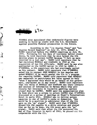 1
                                xr 1


                                                                           -w




F
                                         we
     01-
      I

           BISSELL also      speculated that    underworld figures       were
      I    seeking to     build upcredit     with the   U.S. Governent
           against possible      Federal prosecution      in the   future.

                                According to            the "Les     Angeles Times"            and "Los
           Angeles Herald                 Examiner"       on
                                                          July        31, 1975,        ROBERTA.
 t.        MAHEU testified                  before the       CHURCH committee on July                   30,
           1975. Following        his two                 days of testimony      behind closed
           doors, he    told reporters                    that he     once helped
                                                                            the          CIA
           develop plans      to poison                  CASTRO because Ifelt         we were
           involved in     a just war".                    MAHEU told reporters that         he
.._-A      had recruited            ROSELLI and       GIANCANA in               1960 at       the
           suggestion            of two CIA   officials. MAHEU                     said he       was also
           approached on                 the CASTRO matter in             1960 by      JAMS J.
           O'CONNELL, supervisor who had previously
                    aCIA                                                                       served
           as his      contact. MAHEU                   told reporters          that
                                                                                 O'CONNELL
           asked him
                 to                  contact JOHN ROSELLI in Los Angeles      and
           asked ROSELLI              if
                                       he     would
                                               assist     the CIA in a program
           for removing              CASTRO. HAHEU told reporters      that ROSELLI
I.         was reluctant              to p3It1C1p8t8  but later   agreed
                                                                   to         help
           "when I explained this     would
                                      be      on behalf                              of his govern-
           ment, unpleasant
                  as              it may sound". HAHEU                               told reporters
           that the        value
                            of                ROSELLI and          GIANCANA was        their contacts
           and sources  of
                         information    in Havana where
                                                      they       pre-
           viously had  interests in lucrative gambling    casinos
           closed down  by CASTRO. HAHEU said the assassination       plan
E1         he knew about was a scheme to poison      CASTRO that
                                                             0'CONNELL
           discussed at              a series          of meetings       at Miami's
                                                                                     Fontainebleau
           Hotel in        early 1961.                 ROSELLI was to deliver                poison
,/         capsules to            one of        CASTRO's cooks
                                                              or domestics,                     who
           would be        in    a       position to       administer them           if
                                                                                      the         CIA
           gave
            us      the 'go' MAHEU
                              signal".          said that  0'CONNELL
*4
           showed him the capsule      in a
                                          white  envelope and stated
           that as far as he knew, the CIA never gave the "go"
           signal. MAHEU       said that    after the     CIA sponsored                           the
           Bay ofPigs      Invasion in     April    of
                                                    1961,      he phased                          out his
           cooperation with       the CIA.


                                                           3%-
 