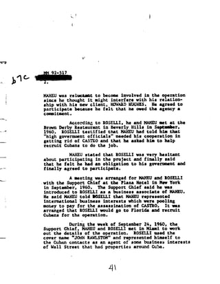 '--.
                                  »!
                                  1




'37?




            4 C,
                   w 92-517
          b-
          *--:--
    .
    1
                   MAHEUwas reluctant           to become involved         in the operation
                   since he thought it night interfere with hia ralation=
    I
                   ship with his new client, HOHARD  HUGHES. He agreed to
                   participate        because he felt        that he owed the agency
                                                                              a
                   commitment.
_.-._92
                                 According      to ROSELLI, he and HAHBUmet at the
                   Brown Derby Restaurant in Beverly Hills                  in September,
____Z              1960.     ROSELLI testified        that    HAHEU had
                                                                    told         him that
                   "high government officials"   needed his cooperation in
                   getting rid of CASTRO   and that he asked him to help
                   recruit    Cubans to do the job.

                              HAHEUstated that ROSELLIwas very hesitant
                   about participating  in the project and finally said
                   that he felt he had an obligation to his goverment and
r '_"
                   finally agreed to participate.

Hn__..
                              A eeeting see arranged tor BABEU end tester;
                   -with the Support Chief at the Plaza Hotel in New York
                    in September, 1960. The Support Chief said he was
                   introduced        to ROSELLI as a business       associate     of HAHEU.
                   He said HAHEU
                              told      IGSELLJ that HAHEU represented
                   international   business interests which were pooling
                   money to pay for the assassination   of CASTRO.
                                                            It          was
                   arranged that ROSELLIwould go to Florida                   and recruit
                   Cubans for        the operation.

                                 During the week of September 2h, 1960,               the
                   Support Chief,        HAHEUand ROSELLI met in Miami to work
                   out the details        of the operation.        'ROSELLI the
                                                                           used
                   cover nene "JOHN LAHLSIO8" and represented himself to
                   the
                    Cuban    contacts as an agent of some business interests
                   of Wall    Street     that   had properties     around Cuba.
                                 .




                                                      4*
 