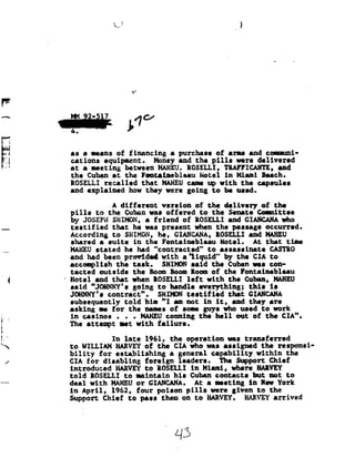 *3
                                 ...!




                                           -9!

F

          wh                            13'
          as'a
               means of financing
                         a                                           purchase of eras and                        oununi-
           -_-pl-I-a.»     --eel-.qu-b                  Ileana-up    anneal In-ha; Q1111         -.-QQIQ   Ag          Inge
           BGBLUILE        Ilkl-l.PD-I-sll-s            flint,       Beau bu       PLLLI         wins      new         s.I92l
          at a meeting between HAHEU. ROSELLI, TRAFFICAHTE,and
           the     Cuban at            the           Fentaineblaau               Hotel     in    Miami        Beach.
          ROSELLI recalled   that HAHEU came
                                         up                                            with the capsules
          and explained   how they were going                                        to be used.

                             A different version                             of the delivery of the
          pills          to the Cuban was offered                             to the Senate Committee
          by JOSEPHSHIHON,
                   a                                     friend           of ROSELLI and GIANCAHA
                                                                                                who
          testified            that he was present when the passage occurred.
          According            to SHIMON, he, GIANCANA, ROSELLI and
                                                                 MAHBU
          shared
           a         suite   in the Fontainebleau                                         Hotel.
                                                                                           At                  that  time
          MAHEU stated     he had "contracted"                                      to    assassinate            CASTRO
          and had been preeidee with a'liqnid" the CIA tn
                                                by
          accomplish              the task.                SHIHDN
                                                           said                      the Cuban was con-
l 4       tacted          outside              the     Boom Boom Room of                   the      Fontainebleau
          Hotel          and that          when IOSELLI                   left     with      the Cuban, HAHEU
          said "JO!NNY's
                        going to handle everything;
                                        this                                                                     is
          JOHNNY's
                   contract".                             SHITHON testified                  that     GIANCANA
          subsequently                 told           him "I am not in it,                      and they are
w
          asking          we for         the names of some guys who used to work
          in casinos . .. HAHEUconing                                            the hell        out of the CIA".
          The attempt wet with failure.                                                         A

'92             In late 1961, the operation was transferred
          to WILLIAM HARVEY of the CIA who was assigned the responsi
 ./       bility for establishing    a general capability within the
          CIA for disabling   foreign leaders.   The Support Chief
          introduced             HARVEY to ROSELLI in Miami,                                    where HARVEY
._.__     told      ROSELLI           to        maintain            his    Cuban contacts               but      not    to
          deal      with       HAHEU or
                                     GIANCANA.                               At a        meeting       in New York
          in April, 1962, four poison pills were given to the
          Support Chief to pass them on to HARVEY. HARVEY  arrived




                                                                    L13
 