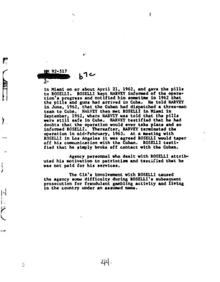 »C                                             1




                                           ,1




                                          .619
                 in Miami          on or
                                      about       April 21,       1962, and      gave the              pills
                 to ROSELLI.    ROSELLI kept HARVEY informed of the                                opera-
                 tion's progressand notified him sometime in
                                                               1962                                 that
                 the pills          and gus     had arrived      in
                                                                  Cuba.       He told    HARVEY
                 in June,          1962, that    the Cuban      had dispatched     athree-man
                 teem      to
                            Cuba.         HARVEY then        met ROSELLI      in Miami            in
                 Septemher, 1962, where
                                  EARYEY                        was told      that the            pill:
                 were      still
                           safe             in Cuba.     HARVEY testified               that he           had
 lg.             doubts that  the operation     would
                                                 ever          take place     and so
                 informed ROSELLI.     Thereafter, HARVEY        terminated the
                 operation in  mid-Pebruary, 1963.         At a meeting      with
                 ROSELLI in Loo Angelee     it was    agreed IOSELLI      would taper
                 off his       communication with            the Cuban.       ROSELLI         testi-
                 fied that          he simply    broke off      contact      with
                                                                             the             Cuban.

                                    Agency personnel         who dealt      with
                                                                            ROSELLI                    attrib-
                 uted his       motivation to       patriotism and           testified that                    he
{-               wee not       paid for    his services.
in
                                    The CIA'sinvolvement with           ROSELLI caused
                 the agency          some difficulty         during ROSELLI'ssubsequent
                 prosecution for            fraudulent gambling           activity and              living
                 in the      country uder         an assumed        name.
     %
.


r.



K


         1 44-
 