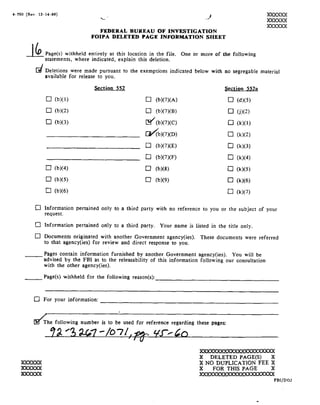 4-150 Rev.
        12-14-as!                              1                                                ,XXXXXX
                                            92~ "'                                                                     XXXXXX
                                                                                                                           XXXXXX




     ii                                     FEDERAL BUREAU
                                        FOIPA   DELETED       PAGE
                                                                    OF INVESTIGATION
                                                              INFORMATION                      SHEET




      er           Page s! withheld entirely at this location in the file. One
                   statements, where

                   Deletions were
                              made
                                        indicated, explain   this deletion.
                                                                                         or more of the following


                                         pursuant to the exemptions indicated below with no segregable material
                   available for release to you.

                                          ction Q52                                                     Section 552a

                    El b!!                                      U b!o> A>                                U d!!
                    E] b!!                                      E1 u>>cv><B>                             U j!!
                   1:1 b!!                                      [E/ b>o> c>                              E1 <!!

                                                                I]/ b!! D!                               U -0!
                                               _
                                               1:5                     b!! E!                            El <!!        r

                                                                U b!! F!                                 E] k!!
                   Ub!!                                         U b! 8!                                  U k!!
                   E} b!!                                       ET b! 9!                                 U k!!
                   El b!!                                                                                U l<!!

             Cl    Information pertained to a
                                      only third party withno reference you
                                                                      to or                               the subject your
                                                                                                                    of
                   request.

             [Ii   Information pertained only to a
                                                 third        party. Your         name is listed in the title
                                                                                                         only.
             [II Documents originated with another Government agency ies!. These documentswere
                                                                                          referred
                   to that agency ies! for review and direct response to you.

    -ii            Pages contain information furnished by another Government agency/ ies!. You will
                                                                                               be
                   advised bythe FBI as to the releasabilityof this information following our consultation
                   with the   other agency ies!.

    _i..-1         Pagels! withheld the following reason s!:_
                                   for                                        _          _          _                  _


             [Ii   For your information:              _                                  _
                                                                                         _H             _


          éhe following toused reference pages:
                   number is for
                          be      regarding these
                     Z3 e?.t9~ @7
                            "/0'7/,_,23- _ or
                                           _ &£f-réa

  %
 