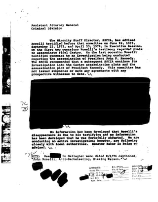 4

                    w   n




                             Assistant              Attorney         General
                             Crininai             Division
         -on


                                                   the Hinority              Stat!       Director,        BBCII, has evised
                                 Roselli         testified          before       that     committee         on June I4,               1915,
                                 September 22, 1975, and April 23, 1976, in Esecntive Session.
    5%;                          on the first   two occasions    Rosa11i's
                                                                            testimony regarded plots
                                 to assassinate   tidal  Castro.    on the last occasion Roselii
                             testifieé              pursuant to an investigation    being oon ntte
                                                                                           '
                             regarding              the assassination  of tresident   John I. Kennedy.
                                                                                               -                                                   t
                                 the   SSCIA recommended that                        a subsequent            59615 continue              its
    - '.:_ft:;-Zi            investigation               into    the Gastno assaishmtion plots and the
      »-e- .,.
       ,.-.-                     assassination               plot    of President Kennedy. This committee has
     -.-__.;-
          -,                     not   issued        subpoenas         or nude any agreements                         with      any
                                                                                                                                 -
    . 1»-1
                                 prospective witnesses to date. 92J92
                                                                 ,                                           _,                   ,-           "
               |

              Eff
         __
    *1
        a
     q. .. .
     .-_-




.   1 -1%;

    ~ .3-~'
    .._.
     -
    4, ."J<
         .-I
    'v'_-=_
          ~
       "H.-as

                            i-             i -
                                                    Io   inforastion             has been developed                   that      Isee11i's
    5»
     .                           disappearance is due to his testitying                                     and as I-storntion
                                 has been                            thit        heiii     fO t_I=i 11i' ii== 1'ii6.
                                                                                                        i%u              are
                                 conducting no active investigation:    tourever; are loilesing
                                 closely with local authorities.     senator lake: is being so
                                 e 92                                        "              V ' __
                                                                                              '

                                 NO'I'E:.
                                 See_      to Gallagher dated
                                                            B/6/ 76-captioned;
                                                                          V
                            - "JoHn Roselli,                  Anti-Racketeering,
                                                              Missing                                           Person."_92.r~
                                                                                                                -                               fr

                                                                                                       _-     -~.
                                                                                                               g                 __________
                                                                                                                                        Laboratory
                                                                                            APPR092lI3E_D.""" Lega,
                                                                                             .»_|O -- ' ' pcm,
                                                                                                   --------------
                                                                                            Ape C. if -              4.5,
                                                                                                                  I855
                                                                                             Dip.
                                                                                               FE
                                                                                         .- 2 .-
                                                                                               ,                        9,-1.
                                                                                                                         Inv£.....Fl92a_'
                                                                                                                      --..».1       VET
                                                                                                                                      '"

                                                                                             Adm. Serv............
                                                                                                                 ..
 