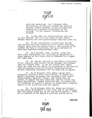 MORl DoclD: 1451843




        with the technician. On 7 February 1962~.
        the Director of Security briefed the Attorney
        General, Robert Kennedy, on the circumstances
        leading up to Maheu's involvement in the
        lviretap. At our request, prosecution was
        dropped.                            .
        15. In May 1962, Mr. William Harvey took over
as Case Officer, and it is not known by this office
whether Roselli was used operationally from that point on.
        16. It was subsequently learned from the FBI
that Roselli had been convicted on six counts involving
illegal entry into t.he United States. Our records do not
reflect the date of conviction, but it is believed to
have been s9metime during November 1967.
          17. On'2 December i968, Roselli, along with
four other individuals, was convicted of conspiracy to
cheat members of the Friars Club of $400,~OO in· a.rigged
gin rl!-mmy g<;l.me.
        18. Mr. Harvey reported to t.he Office of Security
of his contacts with Roselli during November and December
1967 and January 1968. It was his belief that Johnny
would not seek out the Agency for assistance in the deporta":
tion proceedings unless he actually faced deportation.
Roselli expressed confidence that he would win an appeal.
        19. On 17 November 1970, Maheu called James
O'Connell, Roselli's first Case Officer, to advise that
Maheu's attorney, Ed Morgan, had received a call from a
Thomas Waddin, Roselli's lawyer, who stated that all.
avenues of appeal had been exhausted, and his client now
faces deportation. Waddin indicated ~hat, if someone did
not intercede on Roselli's behalf, he would make a cOmplete
expose of his activities with the Agency.
        20. On 18 November 1970, Mr. Helms was briefed
on the latest development in this case, and it was decided
that the Agency would not in any way assist Roselli. Maheu
was sp a?vised of the Agency's position, and he was in


                           4                        00015
 
