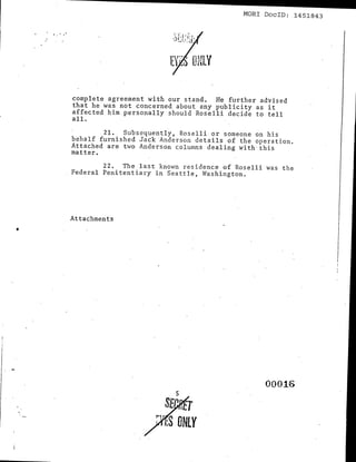--------------                                 MORl DoclD: 1451843

' . ' ,.




           complete agreement with our stand. He further adVised
           that he was not concerned about any publicity as it
           affected him personally should Roselli decide to tell
           all.

                   21. Subsequently, Roselli or someone on his
           behalf furnished Jack Anderson details of the operation.
           Attached are two Anderson columns dealing with" this
           matter.

                   22. The last known residence of Roselli was the
           Federal Penitentiary in Seattle, Washington.




           Attachments




                                                            00016
                                     5
                                    SE T
                                i·f.rS ONLY
 