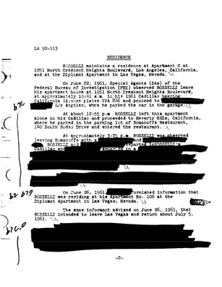 LA 92-113

                                                                     RESIDENCE
,'- ,..,
     H.
                                         RCSSELLI maintains             a.
                                                                        residence        at Apartment          at
                                                                                                               C
                       1251 North Crescent Heights Boulevard, Los Angeles,,California,
                       and at the Diplomat Apartment in
                                                      Lae   Vegas, Nevada.92w,
I1
                                         On June       22, 1961,      Special Agents           SAB! of      the
                       Federal Bureau           of Investigation            FBI! observed        ROSSELLI leave
                       hie apartment          house at         1251 North    Crescent Heights             Boulevard,
g       I              at apprcximately ...1....|--~ tr-r-<1 inQIIK -.._A 1961- Cadillac
                       n..1.z41_.._...|_ 1a.b.§...=_=
                                                      10:41 a.m his         ____ A -I--.
                                                                                         biaria
        ' L.l.J. "'"u.Lel .925- 1--Lparkedcar garage? K
          0 Lf
               Les .L.|..:_L;._-_ hewherep.L'uur.:-cu
                         Angeles-, ueru fb the in
                                     vrn    v u..n.u  uu
                                                     the
      _ _1

;a "           .



..-3 5
i'=_-,.-_ I




                   |
                   1
                                   At about     12:55 p.nROSSELLI                     left this     apartment
                       alone inhis    Cadillac and      proceeded to                 Beverly Hills,    Califomia,

             L         where he parked in
                       1110 SouthRod-ec» Drive
                                              the parking     lot of
                                              and entered the restaurant.',92
                                         At approximate
                                                                                    Romanoffs Restaurant,



.
    197/97% ROSSELLI 1961 at
       _On
              was r eaiding
                       his                     "une 26
                       lnav-Ina 'Ro..m:an~'92f"Psn
                         H --.   DA9292/nun-u¢a92.!-A-4-1..»


 II
 .1




                                                                                          hed information                that
                                                                                     N?92 8'
                                                                                        .105  e$13?-.4.
                                                                                                   t th
                       Diplomat Apartmentms Vegaa, 1
                                      in                                             .Q             a ia                        .1?




                                         The same        informant advised          on June     26, 1961,         that
 