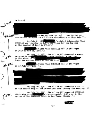 LA 92-113


       51¢.

'_ to
 " lb
      1, 1,10
          informa
                                                       vised on1961, that92-~92
                                                            June 20, he had         no
                                                        ROSSELLI's whereaboutsdate.
                                                                           on that
                                       0:1 J 6, 196 ..-ae- Iegas for Lee Angelee that
                 RSSSELLI was plannirg to
                                             -Illy leave    furnished information
                 on the      evening of          July 6,       196l.92,92
                                                  aqrised that        ROSSELLI was in Les Vegas
2on                  July lQ6l.92,92

370
_.
   1             believed to be i s
                                                               1 Sitsthe Qadillac woman
                                                                  of FBI observed
                                                                               a
        D        in the      vicini
-                There was            another



      D11
            b1 advised
             Q as Jul ,,
                of                                    .92J92
                                                                 that RGSSELLI
                                                                        in
                                                                        wasLas
                                                                             Vegas



4.
4
                                  On July         28, 1961,    of
                                                              Saks          the FBI     observed ROSSELI.-I
                 in the      coffee shop          of the   Desert Inn         Hotel during     the evening.

                                       On Jul         11      61, SAs
                                                                  of        the FBI    observed RQSSELLI
                 conversing with                               at approximately       9:15 a.n_1 in the
                 casino of            the Star-East        Hotel in   Las Vegas,
                                                                          Nevada.             92;




    ..__._. -3                                                          -
 