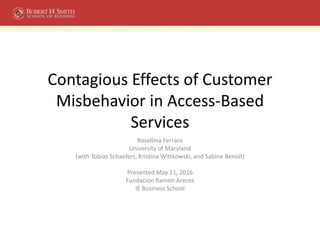 Contagious Effects of Customer
Misbehavior in Access-Based
Services
Rosellina Ferraro
University of Maryland
(with Tobias Schaefers, Kristina Wittkowski, and Sabine Benoit)
Presented May 11, 2016
Fundacion Ramon Areces
IE Business School
 