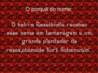 O porquê do nome: O bairro Roselândia recebeu esse nome em homenagem a um grande plantador de rosas,chamado Kurt Schonwald.  