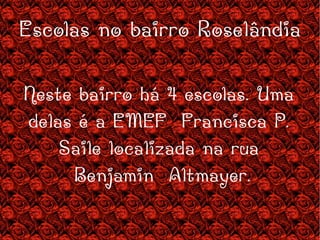 Escolas no bairro Roselândia Neste bairro há 4 escolas. Uma delas é a EMEF  Francisca P. Saile localizada na rua Benjamin  Altmayer. 