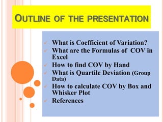 OUTLINE OF THE PRESENTATION
 What is Coefficient of Variation?
 What are the Formulas of COV in
Excel
 How to find COV by Hand
 What is Quartile Deviation (Group
Data)
 How to calculate COV by Box and
Whisker Plot
 References
 