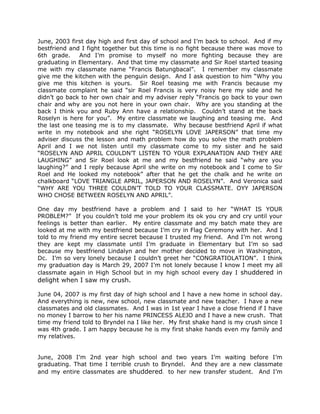 June, 2003 first day high and first day of school and I’m back to school. And if my
bestfriend and I fight together but this time is no fight because there was move to
6th grade.    And I’m promise to myself no more fighting because they are
graduating in Elementary. And that time my classmate and Sir Roel started teasing
me with my classmate name “Francis Batungbacal”. I remember my classmate
give me the kitchen with the penguin design. And I ask question to him “Why you
give me this kitchen is yours. Sir Roel teasing me with Francis because my
classmate complaint he said “sir Roel Francis is very noisy here my side and he
didn’t go back to her own chair and my adviser reply “Francis go back to your own
chair and why are you not here in your own chair. Why are you standing at the
back I think you and Ruby Ann have a relationship. Couldn’t stand at the back
Roselyn is here for you”. My entire classmate we laughing and teasing me. And
the last one teasing me is to my classmate. Why because bestfriend April if what
write in my notebook and she right “ROSELYN LOVE JAPERSON” that time my
adviser discuss the lesson and math problem how do you solve the math problem
April and I we not listen until my classmate come to my sister and he said
“ROSELYN AND APRIL COULDN’T LISTEN TO YOUR EXPLANATION AND THEY ARE
LAUGHING” and Sir Roel look at me and my bestfriend he said “why are you
laughing?” and I reply because April she write on my notebook and I come to Sir
Roel and He looked my notebook” after that he get the chalk and he write on
chalkboard “LOVE TRIANGLE APRIL, JAPERSON AND ROSELYN”. And Veronica said
“WHY ARE YOU THREE COULDN’T TOLD TO YOUR CLASSMATE. OYY JAPERSON
WHO CHOSE BETWEEN ROSELYN AND APRIL”.

One day my bestfriend have a problem and I said to her “WHAT IS YOUR
PROBLEM?” If you couldn’t told me your problem its ok you cry and cry until your
feelings is better than earlier. My entire classmate and my batch mate they are
looked at me with my bestfriend because I’m cry in Flag Ceremony with her. And I
told to my friend my entire secret because I trusted my friend. And I’m not wrong
they are kept my classmate until I’m graduate in Elementary but I’m so sad
because my bestfriend Lindalyn and her mother decided to move in Washington,
Dc. I’m so very lonely because I couldn’t greet her “CONGRATIOLATION”. I think
my graduation day is March 29, 2007 I’m not lonely because I know I meet my all
classmate again in High School but in my high school every day I shuddered in
delight when I saw my crush.

June 04, 2007 is my first day of high school and I have a new home in school day.
And everything is new, new school, new classmate and new teacher. I have a new
classmates and old classmates. And I was in 1st year I have a close friend if I have
no money I barrow to her his name PRINCESS ALEJO and I have a new crush. That
time my friend told to Bryndel na I like her. My first shake hand is my crush since I
was 4th grade. I am happy because he is my first shake hands even my family and
my relatives.


June, 2008 I’m 2nd year high school and two years I’m waiting before I’m
graduating. That time I terrible crush to Bryndel. And they are a new classmate
and my entire classmates are shuddered. to her new transfer student. And I’m
 