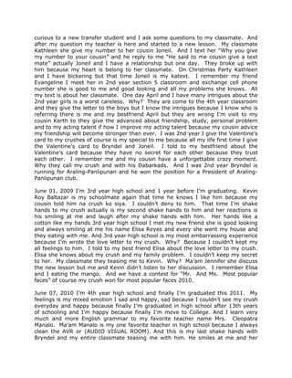 curious to a new transfer student and I ask some questions to my classmate. And
after my question my teacher is here and started to a new lesson. My classmate
Kathleen she give my number to her cousin Joneil. And I text her “Why you give
my number to your cousin” and he reply to me “He said to me cousin give a text
mate” actually Joneil and I have a relationship but one day. They broke up with
him because my heart is belong to her classmate. On Christmas Party Kathleen
and I have bickering but that time Joneil is my katext. I remember my friend
Evangeline I meet her in 2nd year section 5 classroom and exchange cell phone
number she is good to me and good looking and all my problems she knows. All
my text is about her classmate. One day April and I have many intrigues about the
2nd year girls is a worst careless. Why? They are come to the 4th year classroom
and they give the letter to the boys but I know the intrigues because I know who is
referring there is me and my bestfriend April but they are wrong I’m visit to my
cousin Kerth to they give the advanced about friendship, study, personal problem
and to my acting talent if how I improve my acting talent because my cousin advice
my friendship will become stronger than ever. I was 2nd year I give the Valentine’s
card to my crushes of course is my special to me because all my life first time I give
the Valentine’s card to Bryndel and Joneil. I told to my bestfriend about the
Valentine’s card because they have no secret for each other because they trust
each other. I remember me and my cousin have a unforgettable crazy moment.
Why they call my crush and with his Dabarkads. And I was 2nd year Bryndel is
running for Araling-Panlipunan and he won the position for a President of Araling-
Panlipunan club.

June 01, 2009 I’m 3rd year high school and 1 year before I’m graduating. Kevin
Roy Baltazar is my schoolmate again that time he knows I like him because my
cousin told him na crush ko siya. I couldn’t deny to him. That time I’m shake
hands to my crush actually is my second shake hands to him and her reactions is
his smiling at me and laugh after my shake hands with him. Her hands like a
cotton like my hands 3rd year high school I met my new friend she is good looking
and always smiling at me his name Elisa Reyes and every she went my house and
they eating with me. And 3rd year high school is my most embarrassing experience
because I’m wrote the love letter to my crush. Why? Because I couldn’t kept my
all feelings to him. I told to my best friend Elisa about the love letter to my crush.
Elisa she knows about my crush and my family problem. I couldn’t keep my secret
to her. My classmate they teasing me to Kevin. Why? Ma’am Jennifer she discuss
the new lesson but me and Kevin didn’t listen to her discussion. I remember Elisa
and I eating the mango. And we have a contest for “Mr. And Ms. Most popular
faces” of course my crush won for most popular faces 2010.

June 07, 2010 I’m 4th year high school and finally I’m graduated this 2011. My
feelings is my mixed emotion I sad and happy, sad because I couldn’t see my crush
everyday and happy because finally I’m graduated in high school after 13th years
of schooling and I’m happy because finally I’m move to College. And I learn very
much and more English grammar to my favorite teacher name Mrs. Cleopatra
Manalo. Ma’am Manalo is my one favorite teacher in high school because I always
clean the AVR or (AUDIO VISUAL ROOM). And this is my last shake hands with
Bryndel and my entire classmate teasing me with him. He smiles at me and her
 