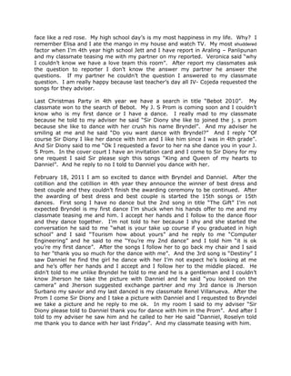 face like a red rose. My high school day’s is my most happiness in my life. Why? I
remember Elisa and I ate the mango in my house and watch TV. My most shuddered
factor when I’m 4th year high school Jett and I have report in Araling – Panlipunan
and my classmate teasing me with my partner on my reported. Veronica said “why
I couldn’t know we have a love team this room”. After report my classmates ask
the question to reporter I don’t know the answer my partner he answer the
questions. If my partner he couldn’t the question I answered to my classmate
question. I am really happy because last teacher’s day all IV- Cojeda requested the
songs for they adviser.

Last Christmas Party in 4th year we have a search in title “Bebot 2010”. My
classmate won to the search of Bebot. My J. S Prom is coming soon and I couldn’t
know who is my first dance or I have a dance. I really mad to my classmate
because he told to my adviser he said “Sir Diony she like to joined the j. s prom
because she like to dance with her crush his name Bryndel”. And my adviser he
smiling at me and he said “Do you want dance with Bryndel?” And I reply “Of
course Sir Diony I like her dance with him and I like him since I was in 4th grade”.
And Sir Diony said to me “Ok I requested a favor to her na she dance you in your J.
S Prom. In the cover court I have an invitation card and I come to Sir Diony for my
one request I said Sir please sigh this songs “King and Queen of my hearts to
Danniel”. And he reply to no I told to Danniel you dance with her.

February 18, 2011 I am so excited to dance with Bryndel and Danniel. After the
cotillion and the cotillion in 4th year they announce the winner of best dress and
best couple and they couldn’t finish the awarding ceremony to be continued. After
the awarding of best dress and best couple is started the 15th songs or 15th
dances. First song I have no dance but the 2nd song in title “The Gift” I’m not
expected Bryndel is my first dance I’m shuck when his hands offer to me and my
classmate teasing me and him. I accept her hands and I follow to the dance floor
and they dance together. I’m not told to her because I shy and she started the
conversation he said to me “what is your take up course if you graduated in high
school” and I said “Tourism how about yours” and he reply to me “Computer
Engineering” and he said to me “You’re my 2nd dance” and I told him “it is ok
you’re my first dance”. After the songs I follow her to go back my chair and I said
to her “thank you so much for the dance with me”. And the 3rd song is “Destiny” I
saw Danniel he find the girl he dance with her I’m not expect he’s looking at me
and he’s offer her hands and I accept and I follow her to the middle placed. He
didn’t told to me unlike Bryndel he told to me and he is a gentleman and I couldn’t
know Jherson he take the picture with Danniel and he said “you looked on the
camera” and Jherson suggested exchange partner and my 3rd dance is Jherson
Surbano my savior and my last danced is my classmate Renel Villanueva. After the
Prom I come Sir Diony and I take a picture with Danniel and I requested to Bryndel
we take a picture and he reply to me ok. In my room I said to my adviser “Sir
Diony please told to Danniel thank you for dance with him in the Prom”. And after I
told to my adviser he saw him and he called to her He said “Danniel, Roselyn told
me thank you to dance with her last Friday”. And my classmate teasing with him.
 