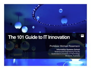 The 101 Guide to IT Innovation
                    Professor Michael Rosemann
                          Information Systems School
                        Science and Engineering Faculty
                     Queensland University of Technology
                                     Brisbane, Australia
 