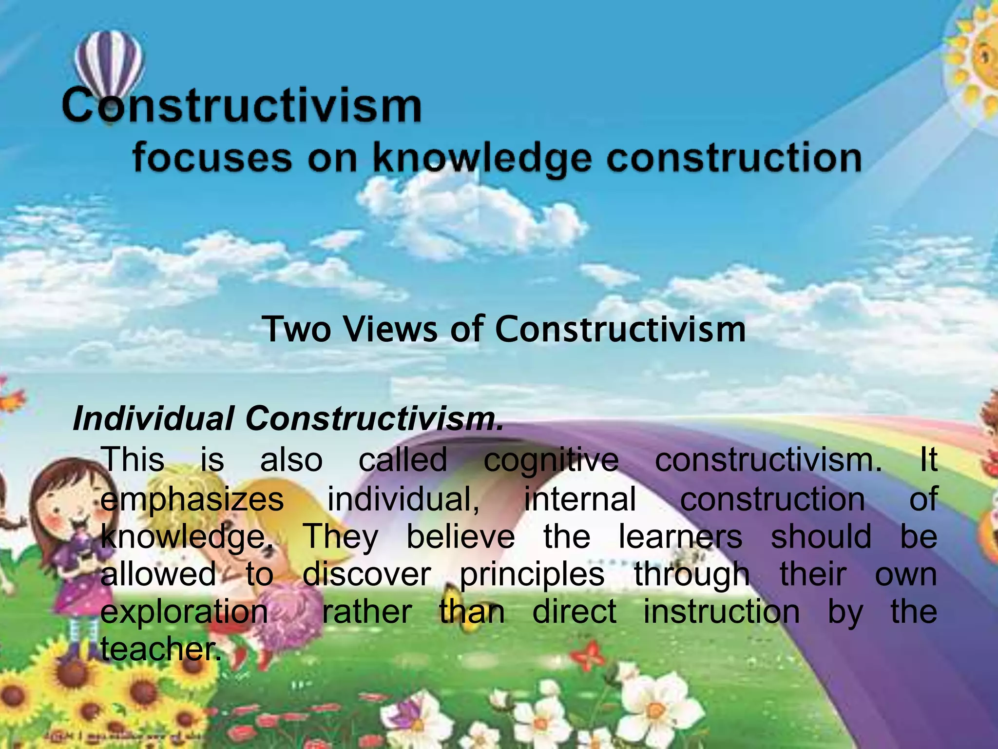 Two Views of Constructivism
Individual Constructivism.
This is also called cognitive constructivism. It
emphasizes individual, internal construction of
knowledge. They believe the learners should be
allowed to discover principles through their own
exploration rather than direct instruction by the
teacher.
 