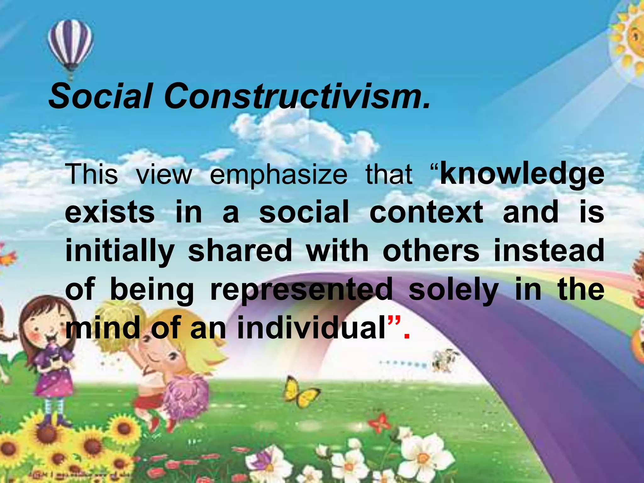 Social Constructivism.
This view emphasize that “knowledge
exists in a social context and is
initially shared with others instead
of being represented solely in the
mind of an individual”.
 