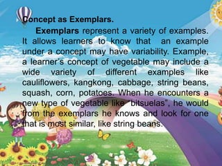  Concept as Exemplars.
Exemplars represent a variety of examples.
It allows learners to know that an example
under a concept may have variability. Example,
a learner’s concept of vegetable may include a
wide variety of different examples like
cauliflowers, kangkong, cabbage, string beans,
squash, corn, potatoes. When he encounters a
new type of vegetable like “bitsuelas”, he would
from the exemplars he knows and look for one
that is most similar, like string beans.
 