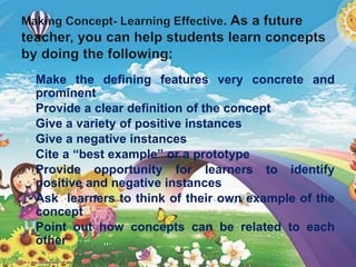  Make the defining features very concrete and
prominent
 Provide a clear definition of the concept
 Give a variety of positive instances
 Give a negative instances
 Cite a “best example” or a prototype
 Provide opportunity for learners to identify
positive and negative instances
 Ask learners to think of their own example of the
concept
 Point out how concepts can be related to each
other
 
