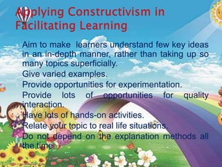  Aim to make learners understand few key ideas
in an in-depth manner, rather than taking up so
many topics superficially.
 Give varied examples.
 Provide opportunities for experimentation.
 Provide lots of opportunities for quality
interaction.
 Have lots of hands-on activities.
 Relate your topic to real life situations.
 Do not depend on the explanation methods all
the time.
 