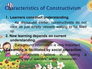 1. Learners construct understanding.
As discussed earlier, constructivists do not
view as just empty vessels waiting to be filled
up.
2. New learning depends on current
understanding.
Background information is very important.
3.Learning is facilitated by social interaction.
Constructivists believe in creating a
“community of learners” within classroom.
 