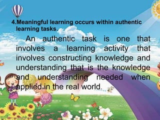 4.Meaningful learning occurs within authentic
learning tasks.
An authentic task is one that
involves a learning activity that
involves constructing knowledge and
understanding that is the knowledge
and understanding needed when
applied in the real world.
 